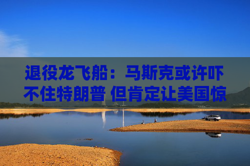 退役龙飞船：马斯克或许吓不住特朗普 但肯定让美国惊出一身冷汗