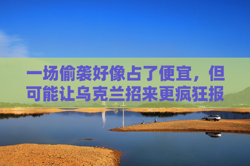 一场偷袭好像占了便宜，但可能让乌克兰招来更疯狂报复