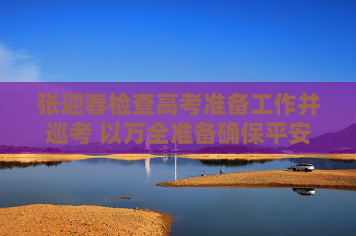 张迎春检查高考准备工作并巡考 以万全准备确保平安温馨有序高考