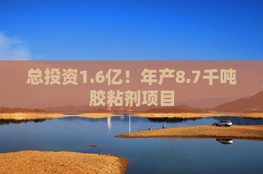 总投资1.6亿！年产8.7千吨胶粘剂项目