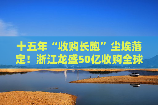 十五年“收购长跑”尘埃落定！浙江龙盛50亿收购全球染料巨头！