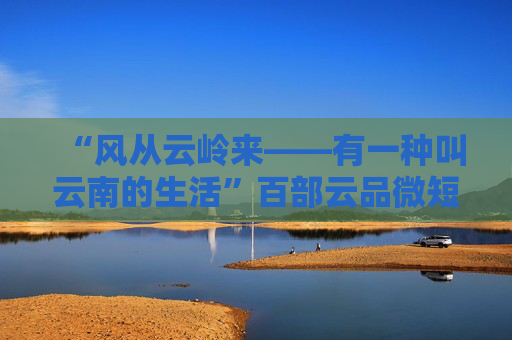 “风从云岭来——有一种叫云南的生活”百部云品微短剧剧本征集延期公告