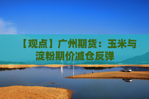 【观点】广州期货：玉米与淀粉期价减仓反弹