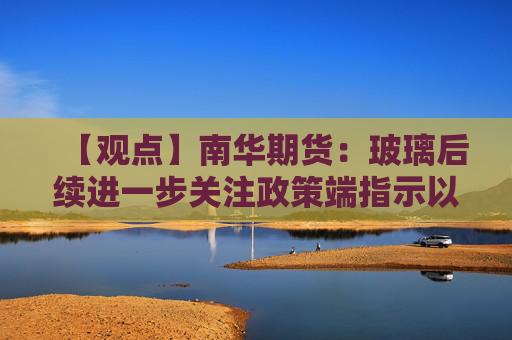 【观点】南华期货：玻璃后续进一步关注政策端指示以及短期情绪的快速变化