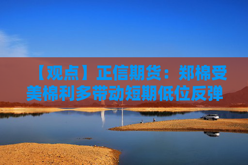 【观点】正信期货：郑棉受美棉利多带动短期低位反弹
