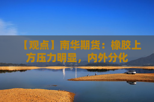 【观点】南华期货：橡胶上方压力明显，内外分化