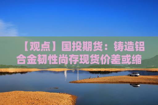 【观点】国投期货：铸造铝合金韧性尚存现货价差或缩小