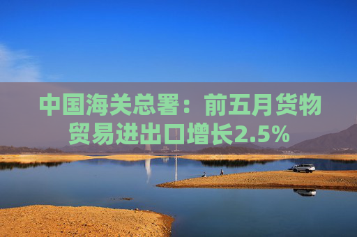 中国海关总署：前五月货物贸易进出口增长2.5%