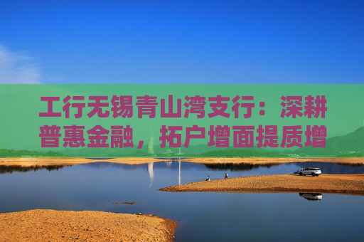 工行无锡青山湾支行：深耕普惠金融，拓户增面提质增效