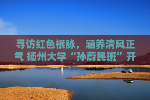 寻访红色根脉,涵养清风正气 扬州大学“孙蔚民班”开展高邮研学之旅