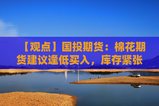 【观点】国投期货：棉花期货建议逢低买入，库存紧张预期引关注