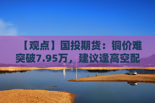 【观点】国投期货：铜价难突破7.95万，建议逢高空配