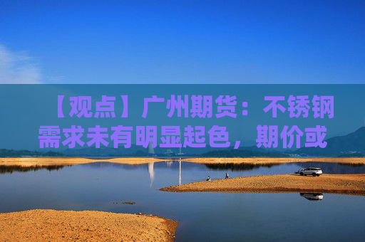 【观点】广州期货：不锈钢需求未有明显起色，期价或区间震荡