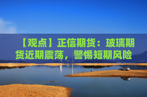 【观点】正信期货：玻璃期货近期震荡，警惕短期风险