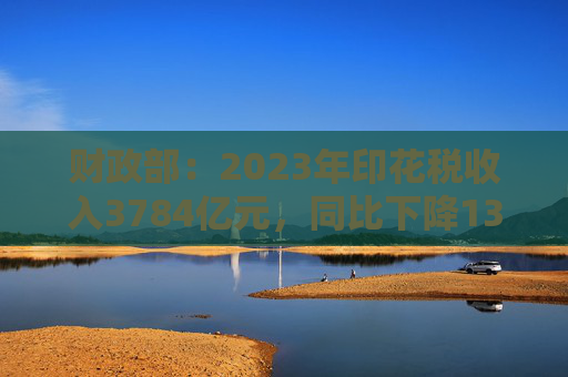 财政部：2023年印花税收入3784亿元，同比下降13.8%