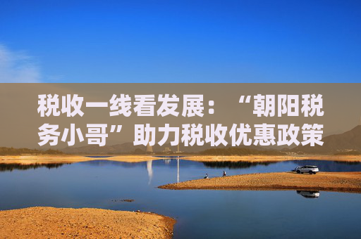 税收一线看发展：“朝阳税务小哥”助力税收优惠政策落实落细