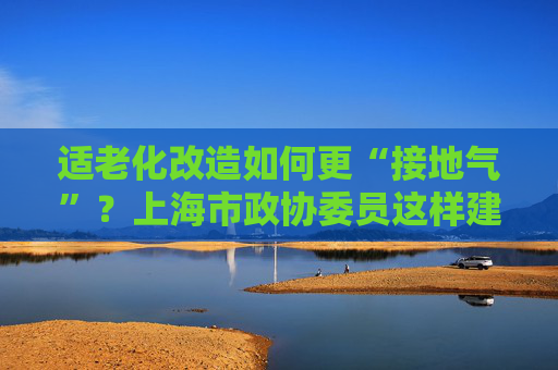 适老化改造如何更“接地气”？上海市政协委员这样建言