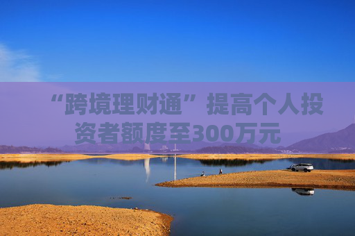 “跨境理财通”提高个人投资者额度至300万元