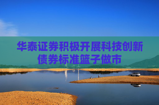 华泰证券积极开展科技创新债券标准篮子做市