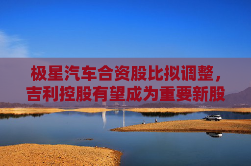 极星汽车合资股比拟调整，吉利控股有望成为重要新股东
