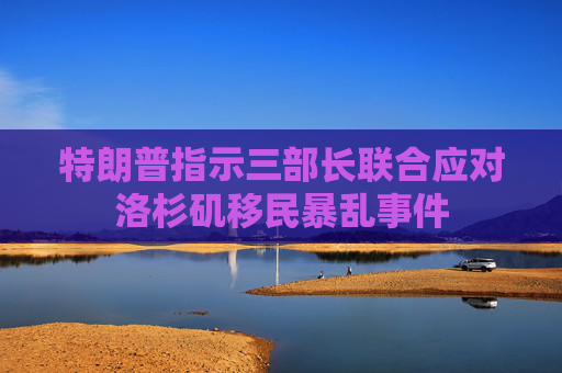 特朗普指示三部长联合应对洛杉矶移民暴乱事件