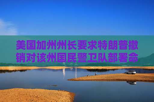美国加州州长要求特朗普撤销对该州国民警卫队部署命令。