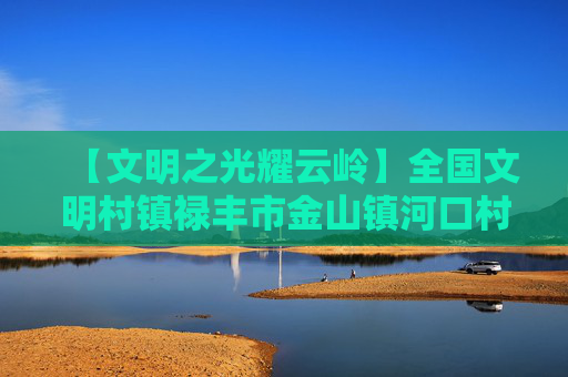 【文明之光耀云岭】全国文明村镇禄丰市金山镇河口村：文明新风“润”山村