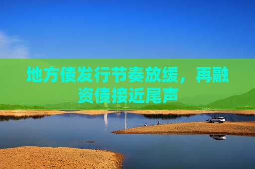 地方债发行节奏放缓，再融资债接近尾声