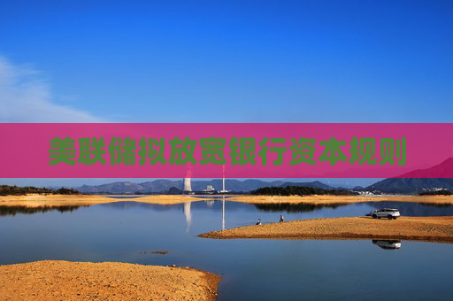 美联储拟放宽银行资本规则
