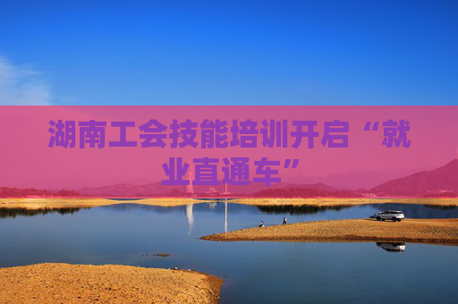 湖南工会技能培训开启“就业直通车”