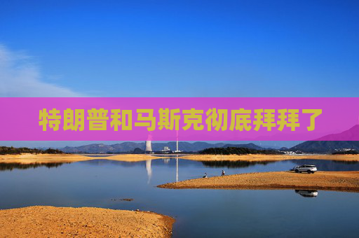 特朗普和马斯克彻底拜拜了