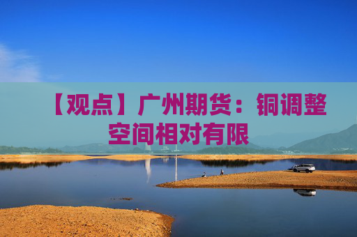 【观点】广州期货：铜调整空间相对有限