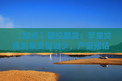 【观点】国投期货：苹果冷库剩余货量减少，产量预估有分歧，建议观望