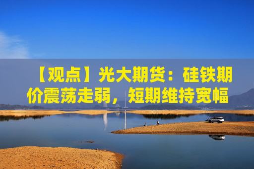 【观点】光大期货：硅铁期价震荡走弱，短期维持宽幅震荡态势