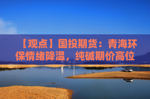 【观点】国投期货：青海环保情绪降温，纯碱期价高位承压