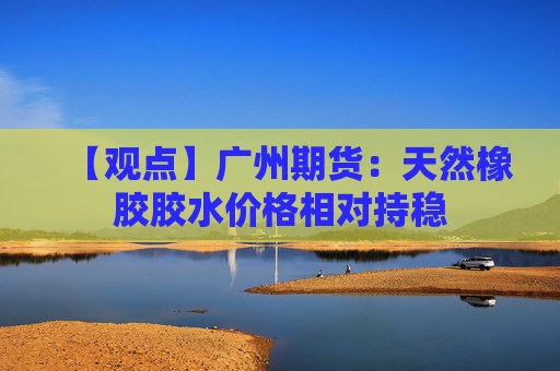 【观点】广州期货：天然橡胶胶水价格相对持稳