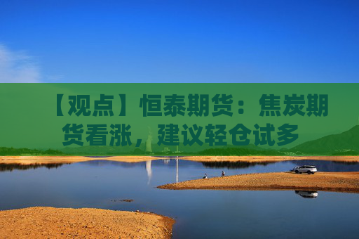 【观点】恒泰期货：焦炭期货看涨，建议轻仓试多