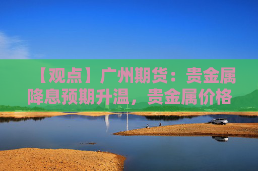 【观点】广州期货：贵金属降息预期升温，贵金属价格小幅反弹
