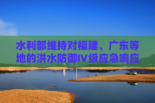 水利部维持对福建、广东等地的洪水防御Ⅳ级应急响应