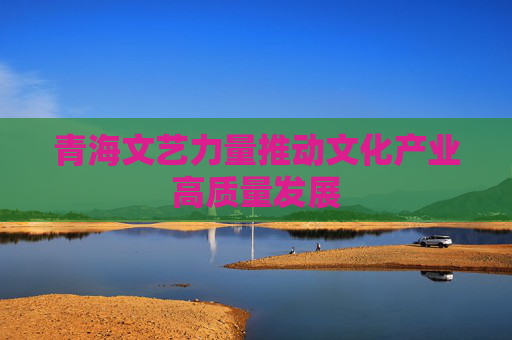 青海文艺力量推动文化产业高质量发展