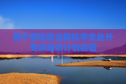 西宁首批职业院校学生赴外专项培训计划启动