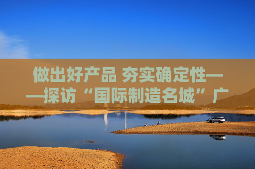 做出好产品 夯实确定性——探访“国际制造名城”广东东莞