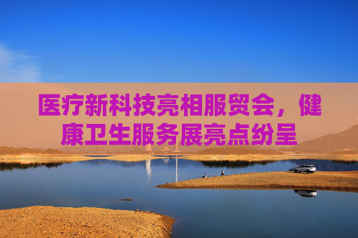 医疗新科技亮相服贸会，健康卫生服务展亮点纷呈