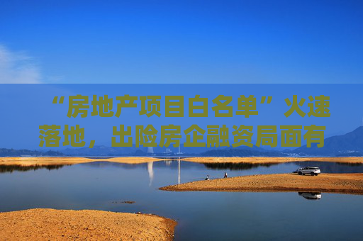 “房地产项目白名单”火速落地，出险房企融资局面有望打开