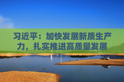 习近平：加快发展新质生产力，扎实推进高质量发展