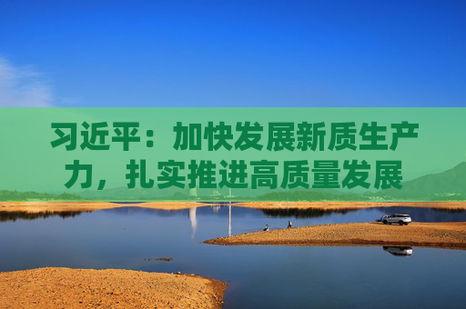 习近平：加快发展新质生产力，扎实推进高质量发展