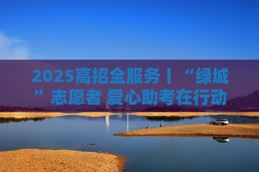 2025高招全服务丨“绿城”志愿者 爱心助考在行动