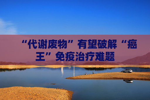 “代谢废物”有望破解“癌王”免疫治疗难题