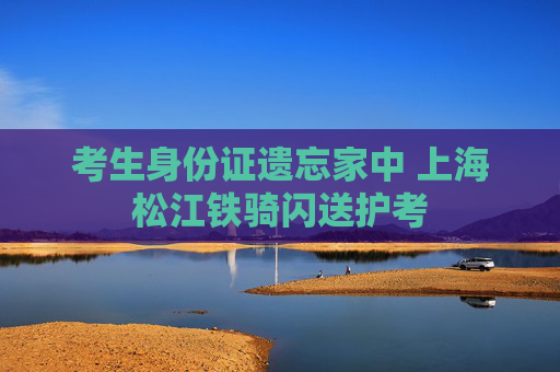 考生身份证遗忘家中 上海松江铁骑闪送护考