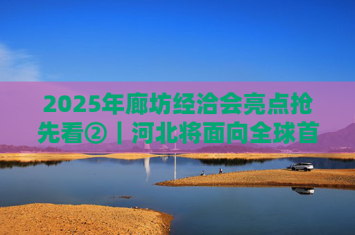 2025年廊坊经洽会亮点抢先看②｜河北将面向全球首次发布国际化招商地图